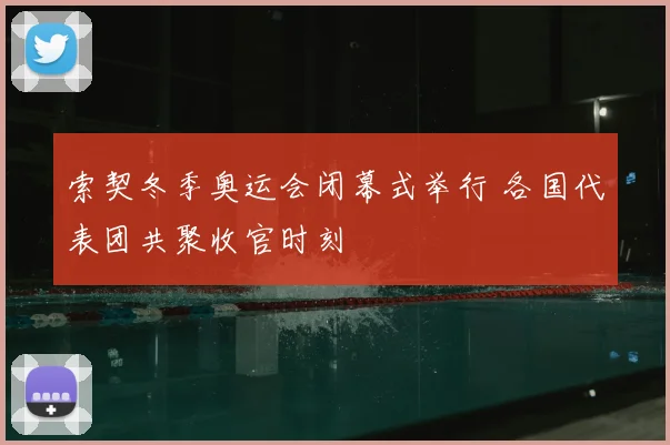 索契冬季奥运会闭幕式举行 各国代表团共聚收官时刻